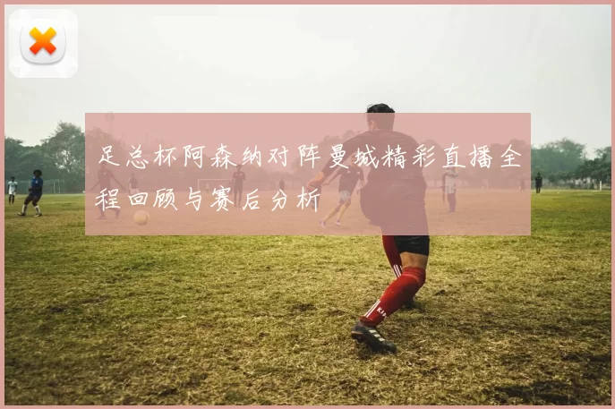 足总杯阿森纳对阵曼城精彩直播全程回顾与赛后分析