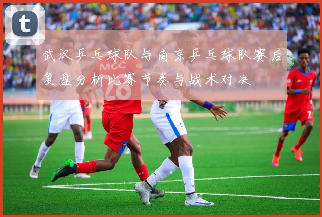 武汉乒乓球队与南京乒乓球队赛后复盘分析比赛节奏与战术对决