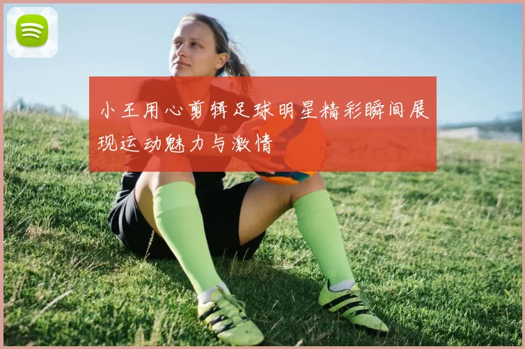 小王用心剪辑足球明星精彩瞬间展现运动魅力与激情