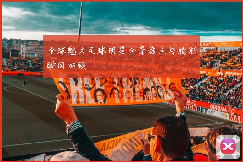 全球魅力足球明星全景盘点与精彩瞬间回顾