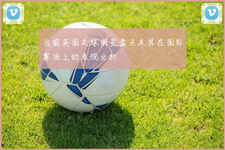 当前英国足球明星盘点及其在国际赛场上的表现分析