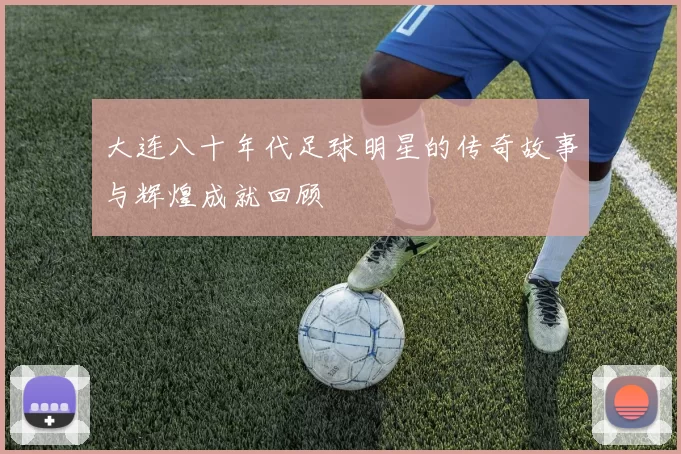大连八十年代足球明星的传奇故事与辉煌成就回顾