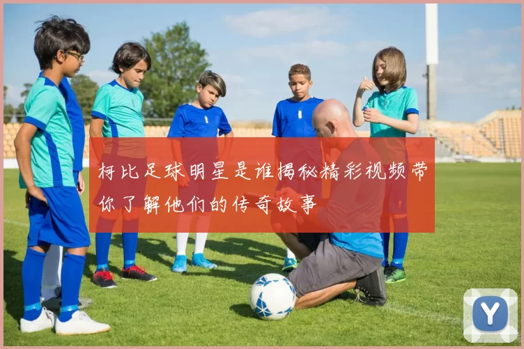 柯比足球明星是谁揭秘精彩视频带你了解他们的传奇故事