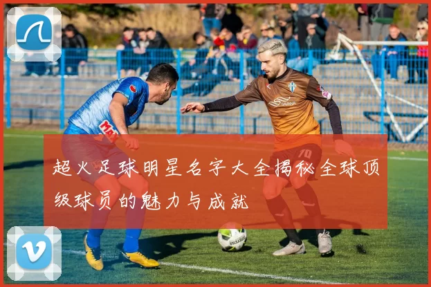 超火足球明星名字大全揭秘全球顶级球员的魅力与成就