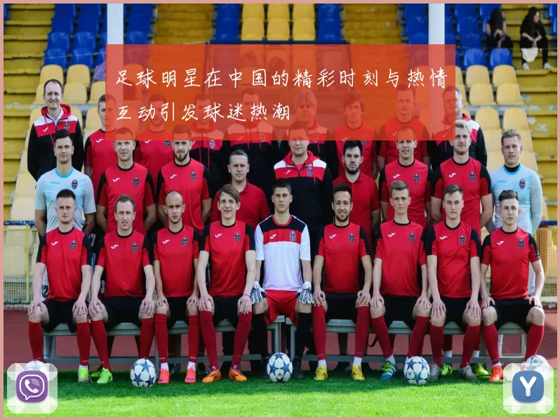 足球明星在中国的精彩时刻与热情互动引发球迷热潮