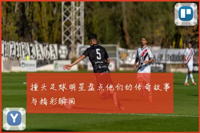 撞头足球明星盘点他们的传奇故事与精彩瞬间