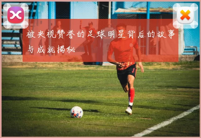 被央视赞誉的足球明星背后的故事与成就揭秘