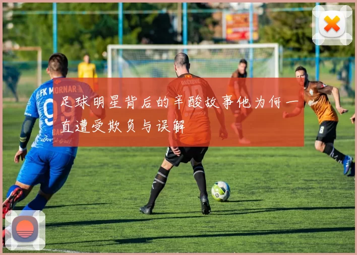 足球明星背后的辛酸故事他为何一直遭受欺负与误解