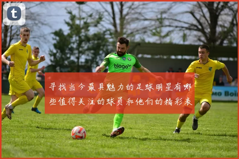 寻找当今最具魅力的足球明星有哪些值得关注的球员和他们的精彩表现