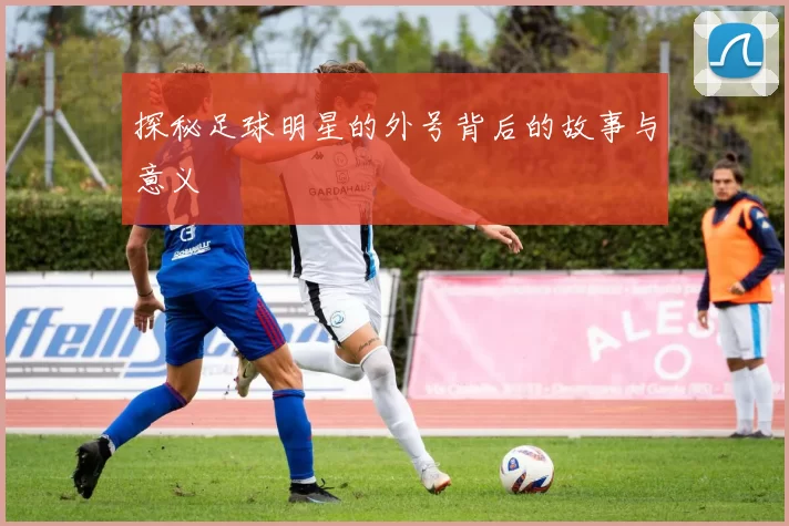 探秘足球明星的外号背后的故事与意义