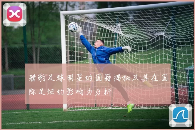 猎豹足球明星的国籍揭秘及其在国际足坛的影响力分析