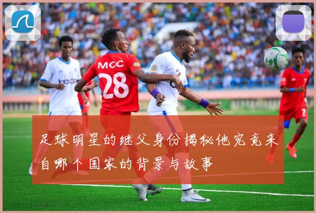 足球明星的继父身份揭秘他究竟来自哪个国家的背景与故事