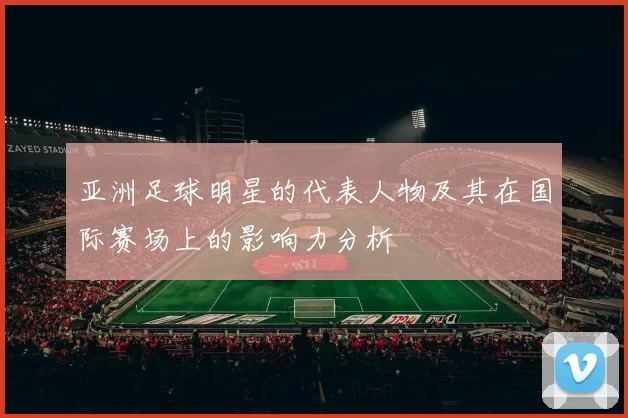 亚洲足球明星的代表人物及其在国际赛场上的影响力分析
