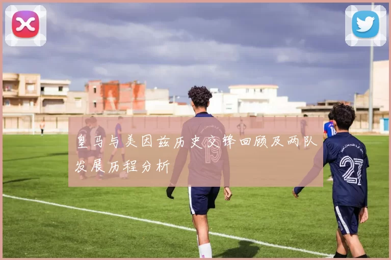 皇马与美因兹历史交锋回顾及两队发展历程分析