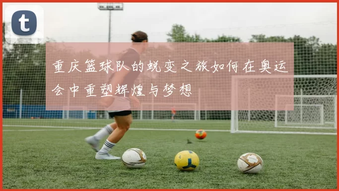 重庆篮球队的蜕变之旅如何在奥运会中重塑辉煌与梦想