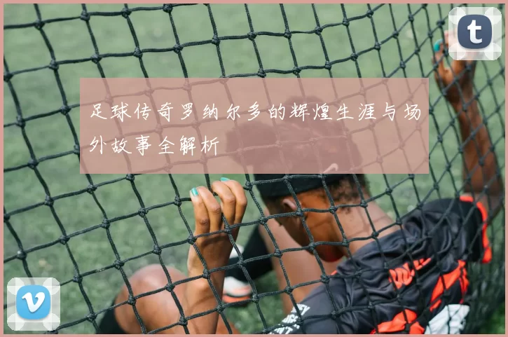 足球传奇罗纳尔多的辉煌生涯与场外故事全解析