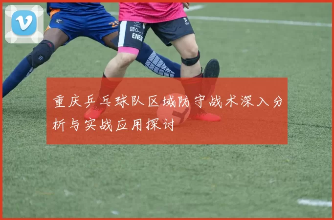 重庆乒乓球队区域防守战术深入分析与实战应用探讨