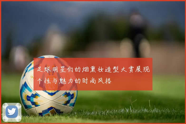 足球明星们的烟熏妆造型大赏展现个性与魅力的时尚风格