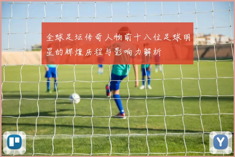 全球足坛传奇人物前十八位足球明星的辉煌历程与影响力解析