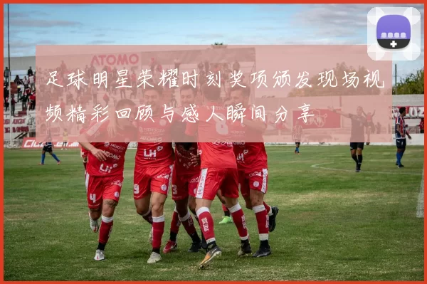 足球明星荣耀时刻奖项颁发现场视频精彩回顾与感人瞬间分享