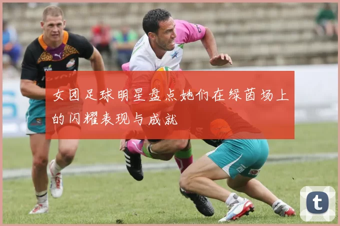 女团足球明星盘点她们在绿茵场上的闪耀表现与成就