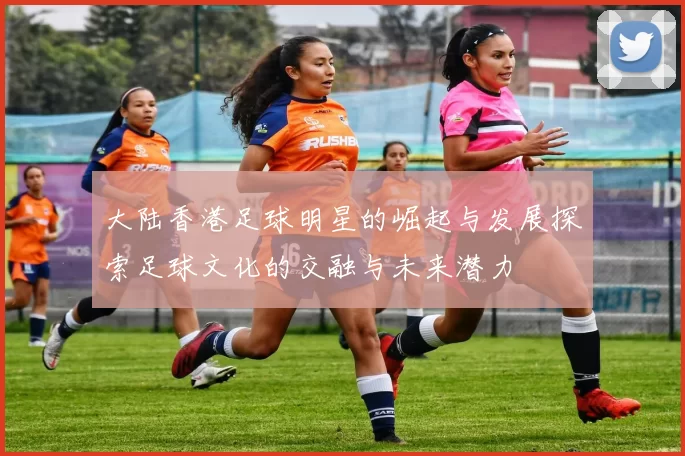 大陆香港足球明星的崛起与发展探索足球文化的交融与未来潜力