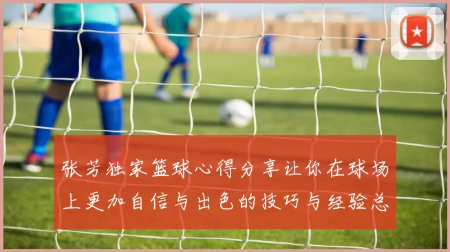 张芳独家篮球心得分享让你在球场上更加自信与出色的技巧与经验总结