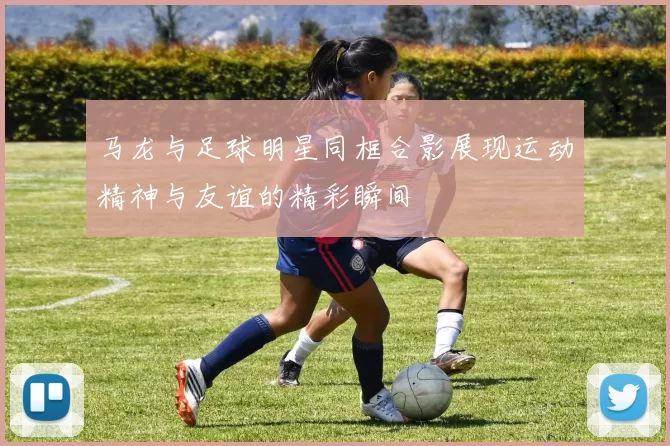 马龙与足球明星同框合影展现运动精神与友谊的精彩瞬间
