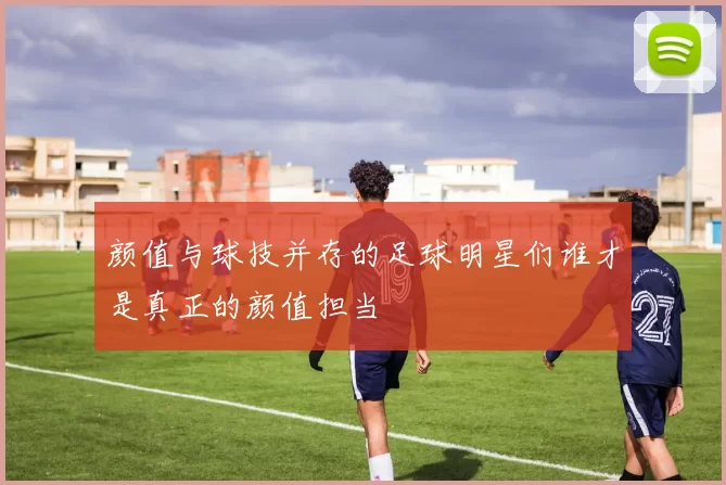 颜值与球技并存的足球明星们谁才是真正的颜值担当