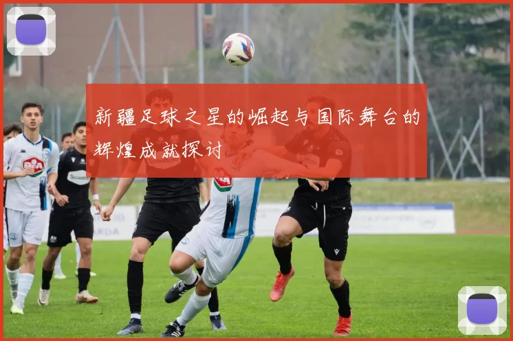 新疆足球之星的崛起与国际舞台的辉煌成就探讨