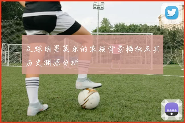 足球明星莱尔的家族背景揭秘及其历史渊源分析