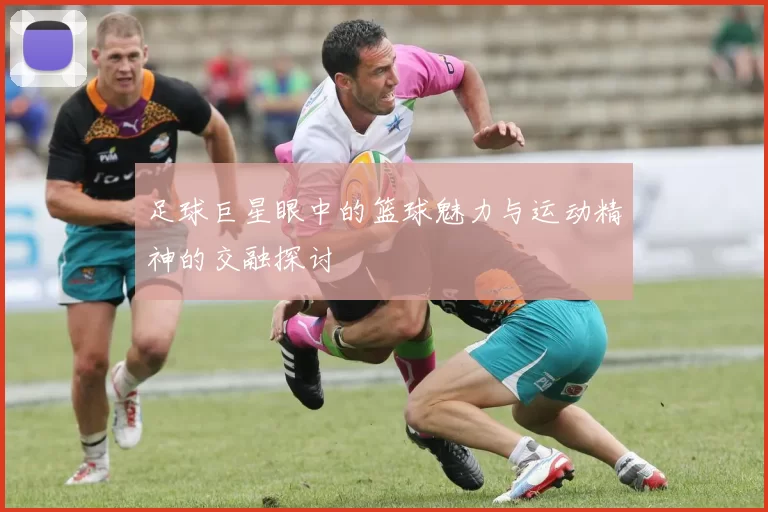 足球巨星眼中的篮球魅力与运动精神的交融探讨