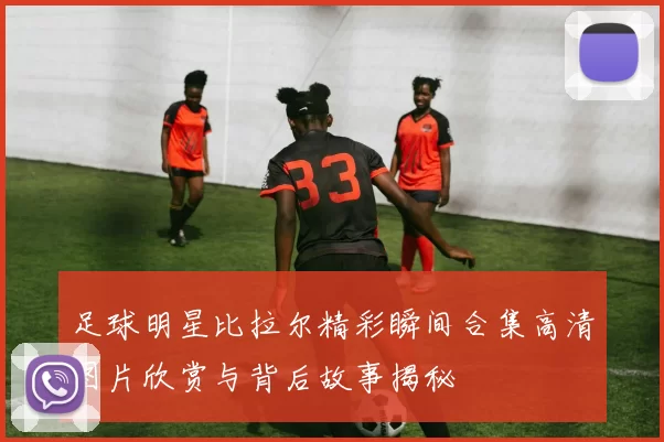 足球明星比拉尔精彩瞬间合集高清图片欣赏与背后故事揭秘
