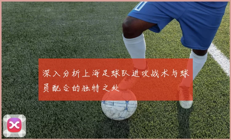 深入分析上海足球队进攻战术与球员配合的独特之处