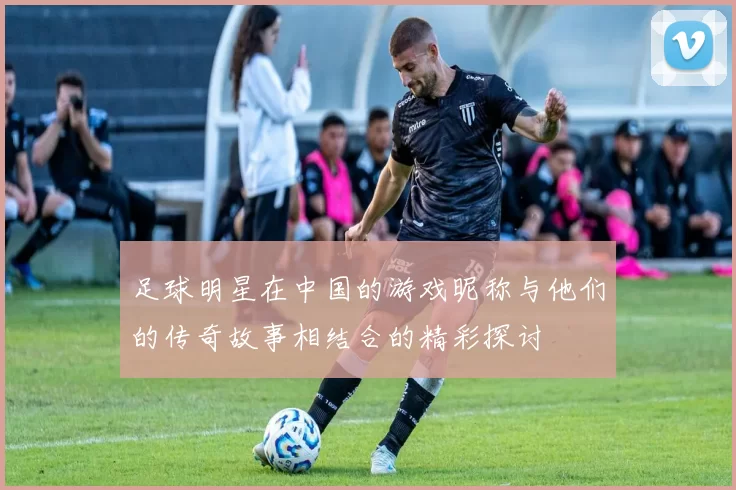足球明星在中国的游戏昵称与他们的传奇故事相结合的精彩探讨