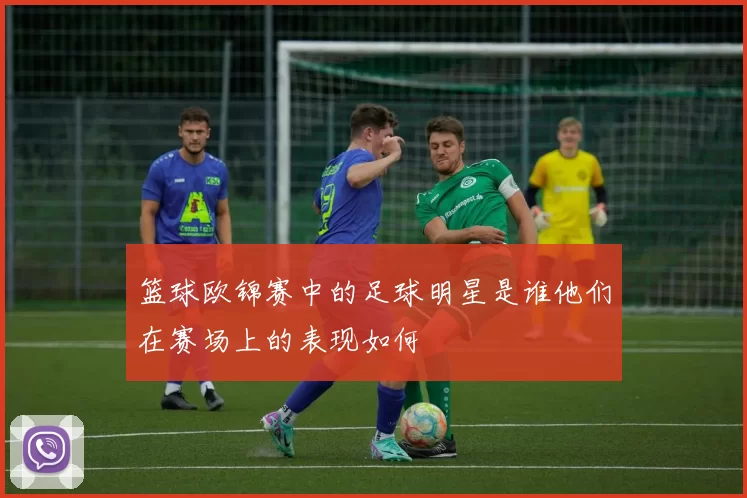 篮球欧锦赛中的足球明星是谁他们在赛场上的表现如何
