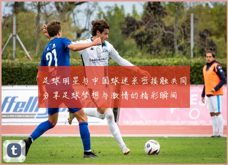 足球明星与中国球迷亲密接触共同分享足球梦想与激情的精彩瞬间
