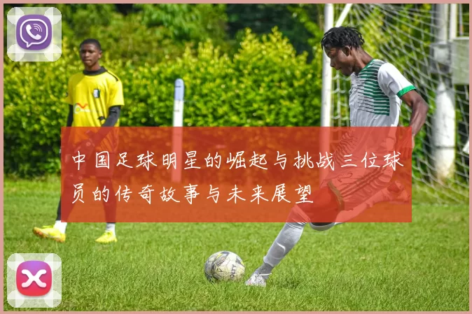 中国足球明星的崛起与挑战三位球员的传奇故事与未来展望