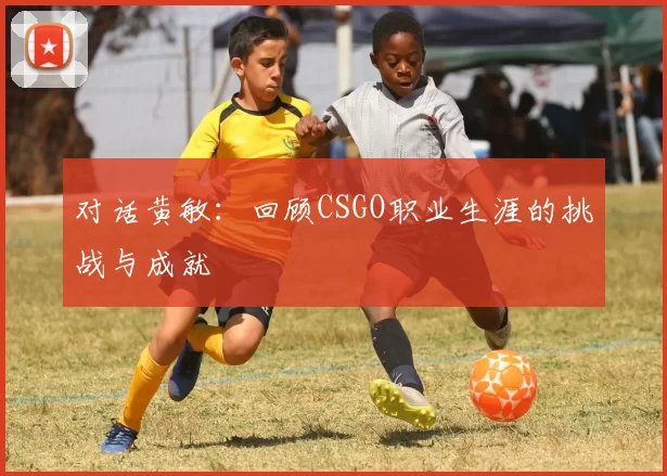 对话黄敏：回顾CSGO职业生涯的挑战与成就
