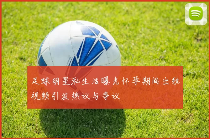 足球明星私生活曝光怀孕期间出轨视频引发热议与争议
