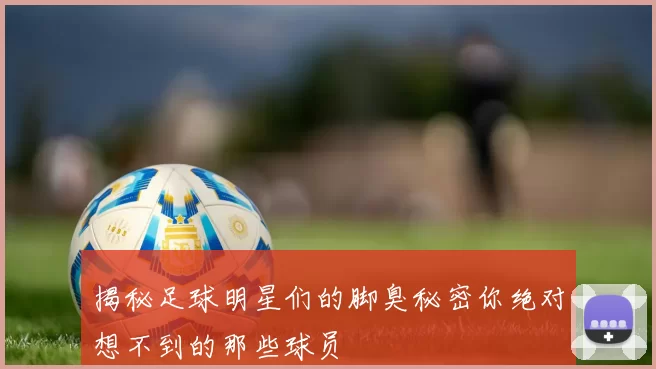 揭秘足球明星们的脚臭秘密你绝对想不到的那些球员