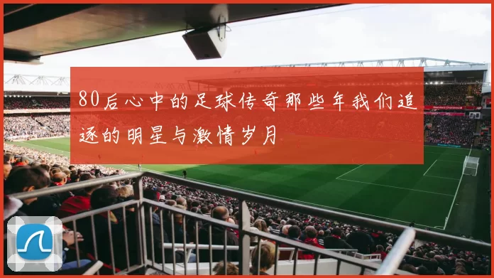 80后心中的足球传奇那些年我们追逐的明星与激情岁月