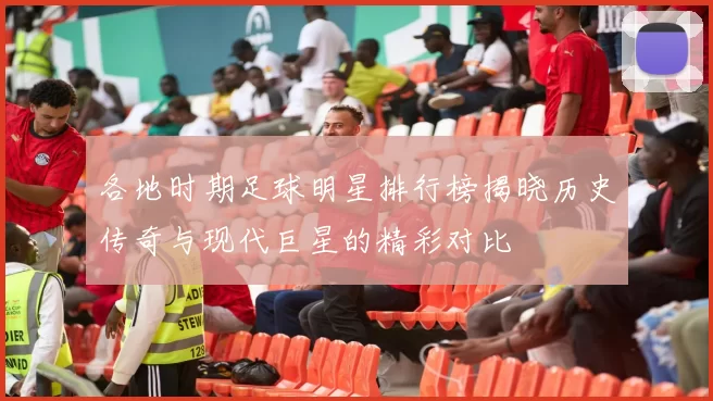 各地时期足球明星排行榜揭晓历史传奇与现代巨星的精彩对比