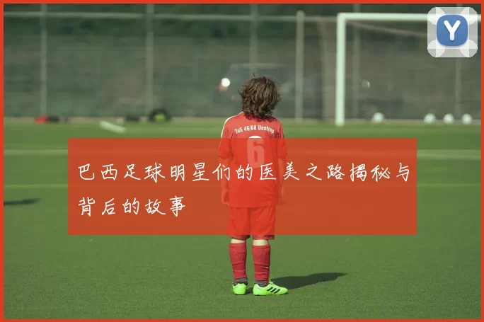 巴西足球明星们的医美之路揭秘与背后的故事
