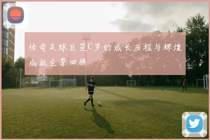 传奇足球巨星C罗的成长历程与辉煌成就全景回顾