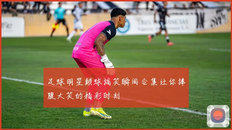 足球明星颠球搞笑瞬间合集让你捧腹大笑的精彩时刻