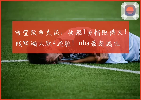 哈登致命失误，快船1分惜败热火！残阵湖人取4连胜！nba最新战况