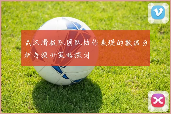武汉滑板队团队协作表现的数据分析与提升策略探讨
