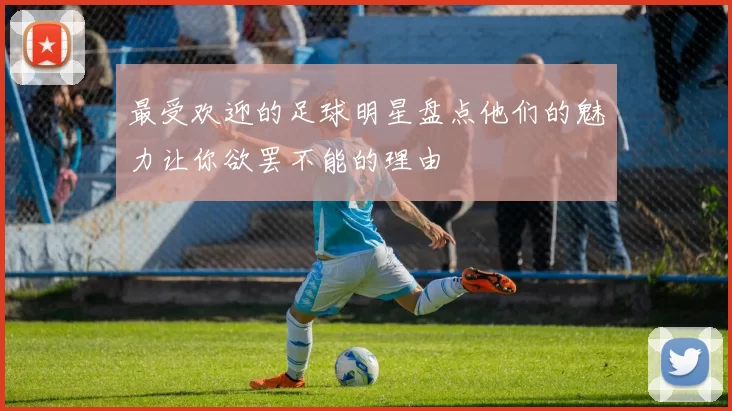 最受欢迎的足球明星盘点他们的魅力让你欲罢不能的理由