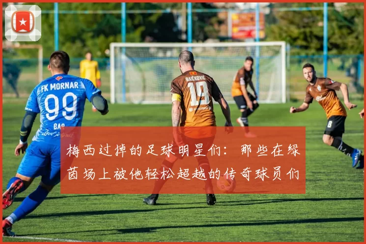 梅西过掉的足球明星们：那些在绿茵场上被他轻松超越的传奇球员们